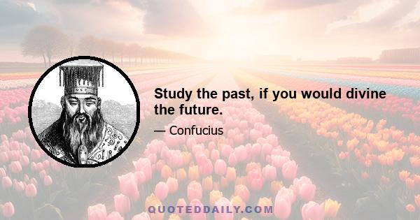 Study the past, if you would divine the future.