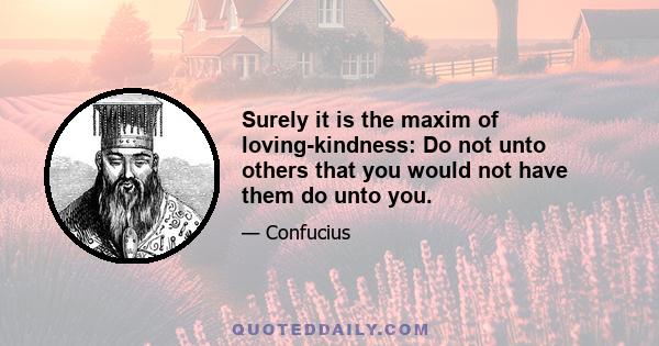 Surely it is the maxim of loving-kindness: Do not unto others that you would not have them do unto you.