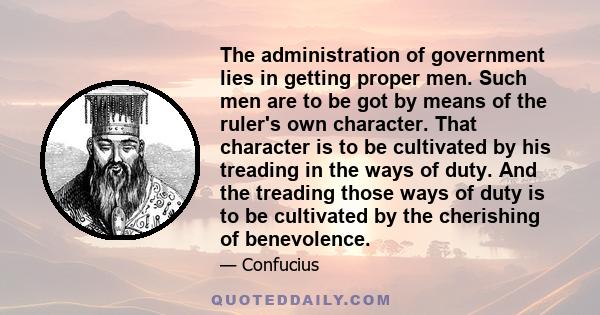 The administration of government lies in getting proper men. Such men are to be got by means of the ruler's own character. That character is to be cultivated by his treading in the ways of duty. And the treading those