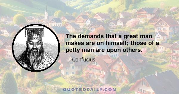 The demands that a great man makes are on himself; those of a petty man are upon others.