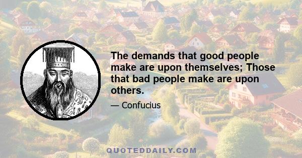 The demands that good people make are upon themselves; Those that bad people make are upon others.