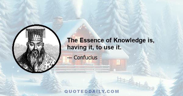 The Essence of Knowledge is, having it, to use it.