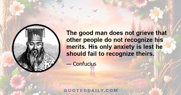 The good man does not grieve that other people do not recognize his merits. His only anxiety is lest he should fail to recognize theirs.