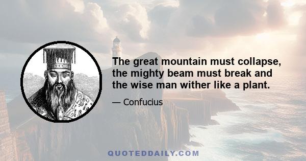 The great mountain must collapse, the mighty beam must break and the wise man wither like a plant.