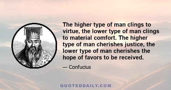 The higher type of man clings to virtue, the lower type of man clings to material comfort. The higher type of man cherishes justice, the lower type of man cherishes the hope of favors to be received.