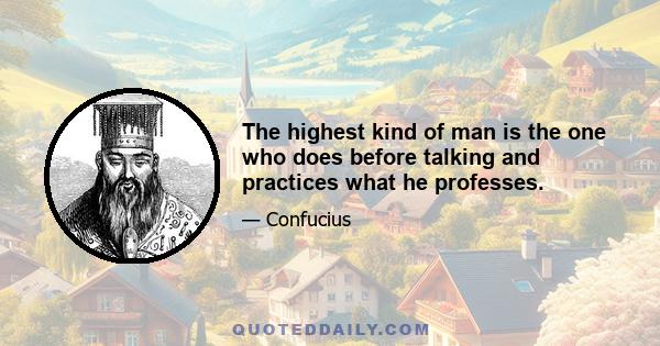 The highest kind of man is the one who does before talking and practices what he professes.