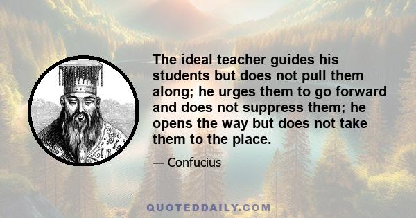 The ideal teacher guides his students but does not pull them along; he urges them to go forward and does not suppress them; he opens the way but does not take them to the place.