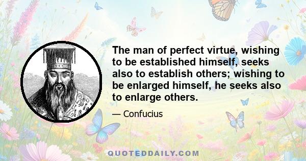 The man of perfect virtue, wishing to be established himself, seeks also to establish others; wishing to be enlarged himself, he seeks also to enlarge others.