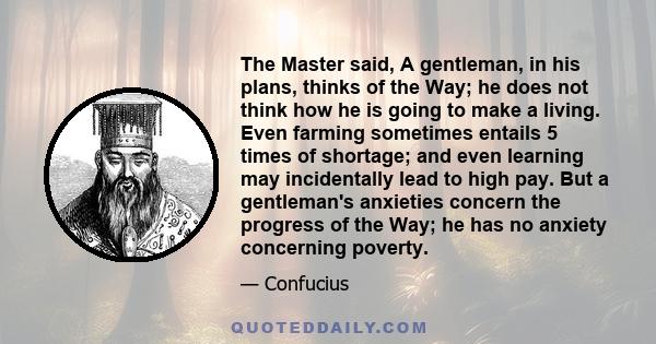 The Master said, A gentleman, in his plans, thinks of the Way; he does not think how he is going to make a living. Even farming sometimes entails 5 times of shortage; and even learning may incidentally lead to high pay. 