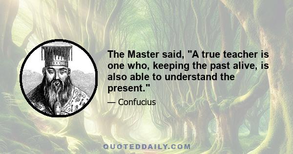 The Master said, A true teacher is one who, keeping the past alive, is also able to understand the present.