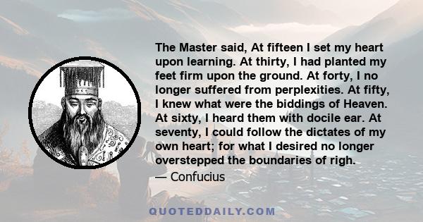 The Master said, At fifteen I set my heart upon learning. At thirty, I had planted my feet firm upon the ground. At forty, I no longer suffered from perplexities. At fifty, I knew what were the biddings of Heaven. At