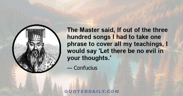 The Master said, If out of the three hundred songs I had to take one phrase to cover all my teachings, I would say 'Let there be no evil in your thoughts.'