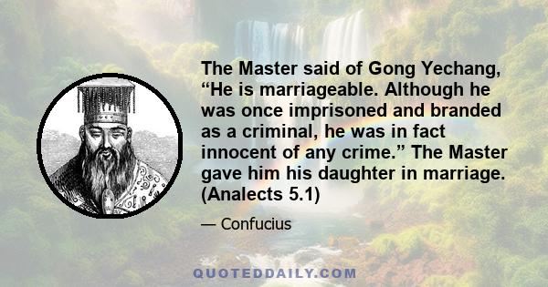 The Master said of Gong Yechang, “He is marriageable. Although he was once imprisoned and branded as a criminal, he was in fact innocent of any crime.” The Master gave him his daughter in marriage. (Analects 5.1)