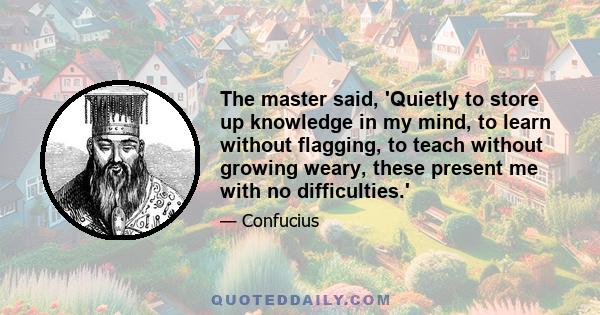 The master said, 'Quietly to store up knowledge in my mind, to learn without flagging, to teach without growing weary, these present me with no difficulties.'