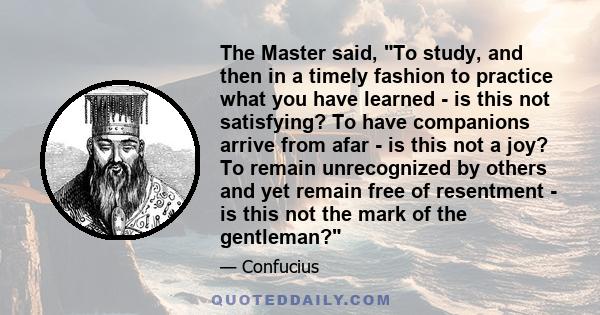 The Master said, To study, and then in a timely fashion to practice what you have learned - is this not satisfying? To have companions arrive from afar - is this not a joy? To remain unrecognized by others and yet