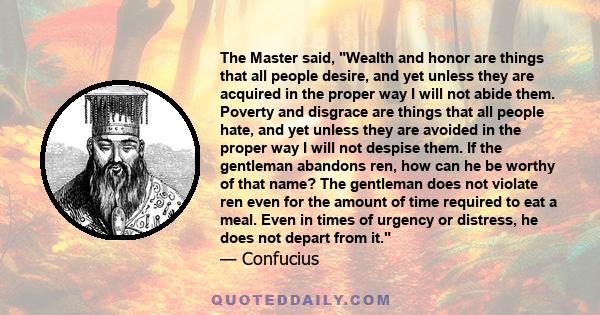 The Master said, Wealth and honor are things that all people desire, and yet unless they are acquired in the proper way I will not abide them. Poverty and disgrace are things that all people hate, and yet unless they