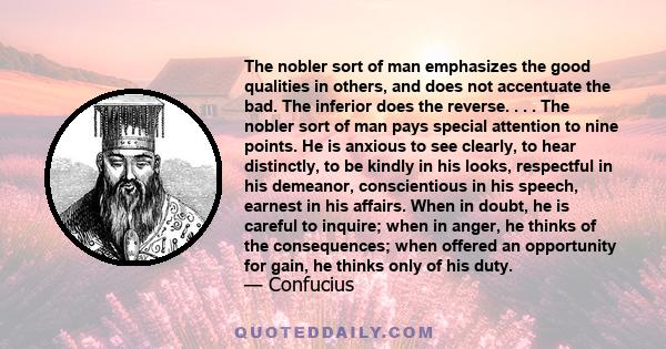 The nobler sort of man emphasizes the good qualities in others, and does not accentuate the bad. The inferior does the reverse. . . . The nobler sort of man pays special attention to nine points. He is anxious to see