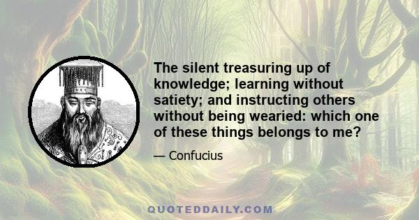 The silent treasuring up of knowledge; learning without satiety; and instructing others without being wearied: which one of these things belongs to me?