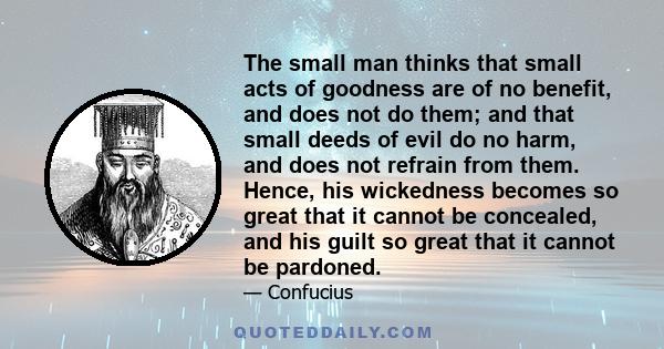 The small man thinks that small acts of goodness are of no benefit, and does not do them; and that small deeds of evil do no harm, and does not refrain from them. Hence, his wickedness becomes so great that it cannot be 