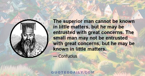 The superior man cannot be known in little matters, but he may be entrusted with great concerns. The small man may not be entrusted with great concerns, but he may be known in little matters.