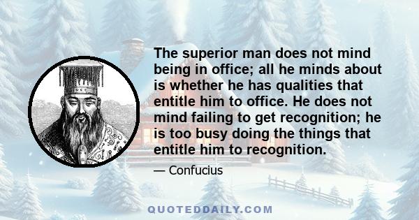 The superior man does not mind being in office; all he minds about is whether he has qualities that entitle him to office. He does not mind failing to get recognition; he is too busy doing the things that entitle him to 