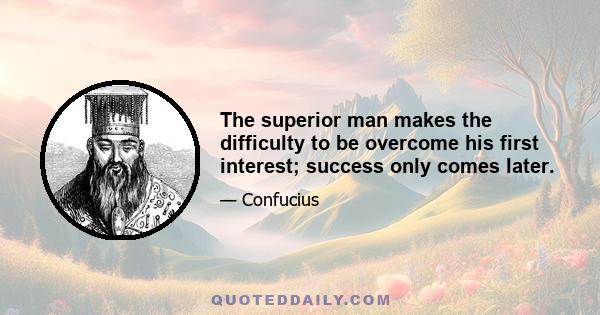 The superior man makes the difficulty to be overcome his first interest; success only comes later.