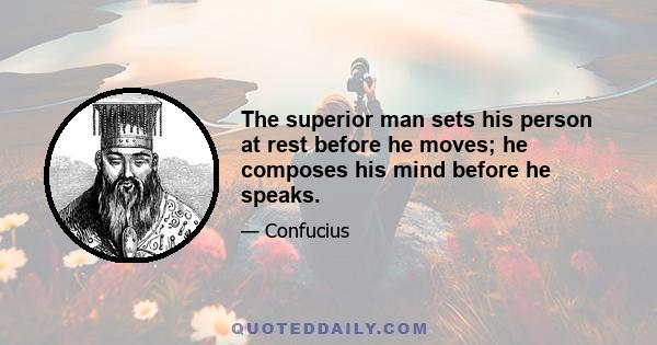 The superior man sets his person at rest before he moves; he composes his mind before he speaks.