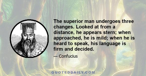 The superior man undergoes three changes. Looked at from a distance, he appears stern; when approached, he is mild; when he is heard to speak, his language is firm and decided.