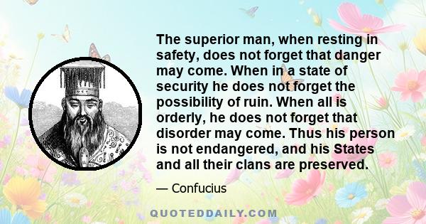 The superior man, when resting in safety, does not forget that danger may come. When in a state of security he does not forget the possibility of ruin. When all is orderly, he does not forget that disorder may come.