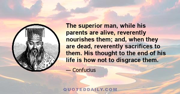 The superior man, while his parents are alive, reverently nourishes them; and, when they are dead, reverently sacrifices to them. His thought to the end of his life is how not to disgrace them.