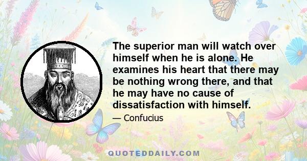 The superior man will watch over himself when he is alone. He examines his heart that there may be nothing wrong there, and that he may have no cause of dissatisfaction with himself.