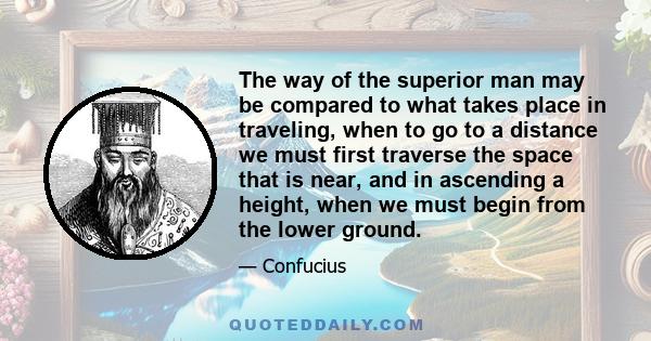 The way of the superior man may be compared to what takes place in traveling, when to go to a distance we must first traverse the space that is near, and in ascending a height, when we must begin from the lower ground.