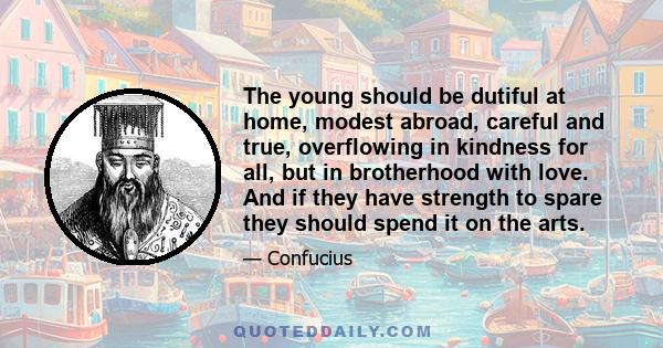 The young should be dutiful at home, modest abroad, careful and true, overflowing in kindness for all, but in brotherhood with love. And if they have strength to spare they should spend it on the arts.