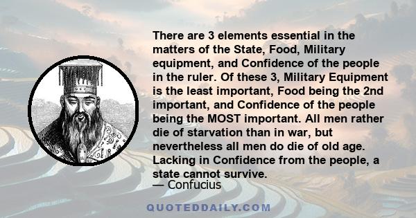 There are 3 elements essential in the matters of the State, Food, Military equipment, and Confidence of the people in the ruler. Of these 3, Military Equipment is the least important, Food being the 2nd important, and