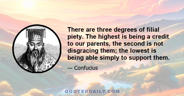 There are three degrees of filial piety. The highest is being a credit to our parents, the second is not disgracing them; the lowest is being able simply to support them.