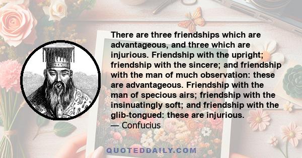 There are three friendships which are advantageous, and three which are injurious. Friendship with the upright; friendship with the sincere; and friendship with the man of much observation: these are advantageous.