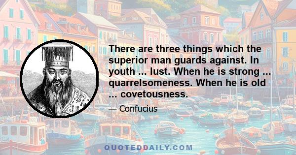 There are three things which the superior man guards against. In youth ... lust. When he is strong ... quarrelsomeness. When he is old ... covetousness.