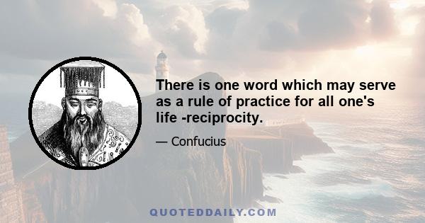 There is one word which may serve as a rule of practice for all one's life -reciprocity.