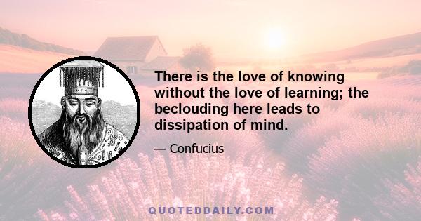 There is the love of knowing without the love of learning; the beclouding here leads to dissipation of mind.