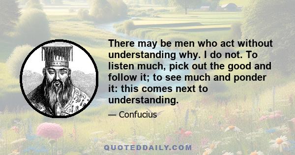 There may be men who act without understanding why. I do not. To listen much, pick out the good and follow it; to see much and ponder it: this comes next to understanding.