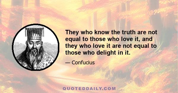 They who know the truth are not equal to those who love it, and they who love it are not equal to those who delight in it.