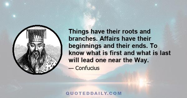 Things have their roots and branches. Affairs have their beginnings and their ends. To know what is first and what is last will lead one near the Way.