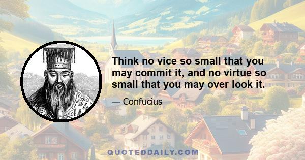 Think no vice so small that you may commit it, and no virtue so small that you may over look it.