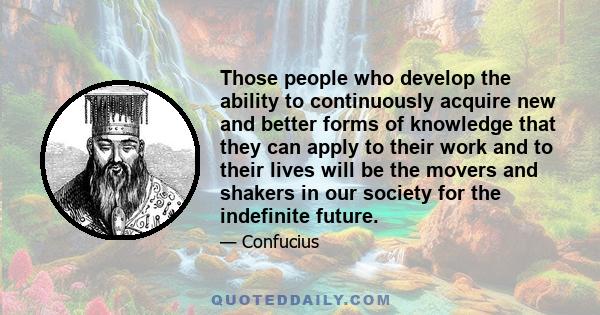 Those people who develop the ability to continuously acquire new and better forms of knowledge that they can apply to their work and to their lives will be the movers and shakers in our society for the indefinite future.