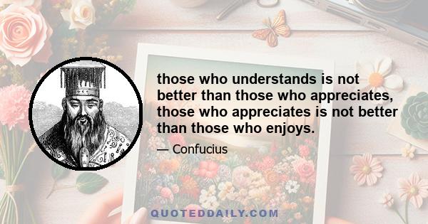 those who understands is not better than those who appreciates, those who appreciates is not better than those who enjoys.