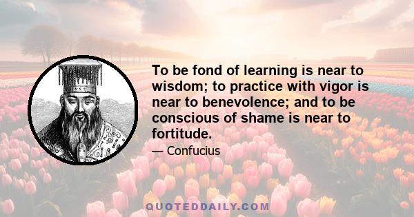 To be fond of learning is near to wisdom; to practice with vigor is near to benevolence; and to be conscious of shame is near to fortitude.