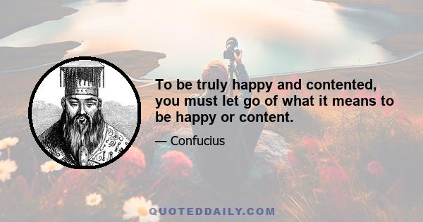 To be truly happy and contented, you must let go of what it means to be happy or content.