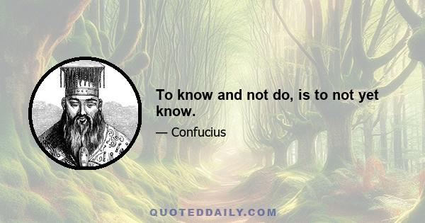 To know and not do, is to not yet know.