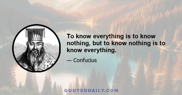 To know everything is to know nothing, but to know nothing is to know everything.