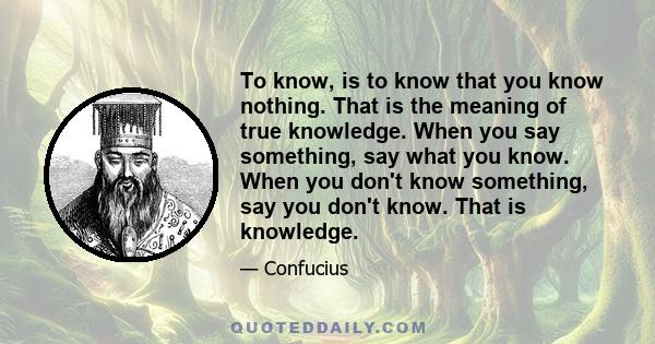 To know, is to know that you know nothing. That is the meaning of true knowledge. When you say something, say what you know. When you don't know something, say you don't know. That is knowledge.